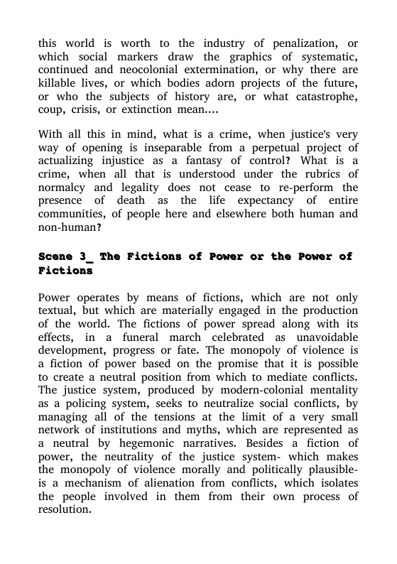 this world is worth to the industry of penalization, or which social markers draw the graphics of systematic, continued and neocolonial extermination, or why there are killable lives, or which bodies adorn projects of the future, or who the subjects of history are, or what catastrophe, coup, crisis, or extinction mean....  With all this in mind, what is a crime, when justice’s very way of opening is inseparable from a perpetual project of actualizing injustice as a fantasy of control? What is a crime, when all that is understood under the rubrics of normaley and legality does not cease to re-perform the presence of death as the life expectancy of entire communities, of people here and elsewhere both human and non-human?  Scene 3_ The Fictions of Power or the Power of Fictions  Power operates by means of fictions, which are not only textual, but which are materially engaged in the production of the world. The fictions of power spread along with its effects, in a funeral march celebrated as unavoidable development, progress or fate. The monopoly of violence is a fiction of power based on the promise that it is possible to create a neutral position from which to mediate conflicts. The justice system, produced by modern-colonial mentality as a policing system, seeks to neutralize social conflicts, by managing all of the tensions at the limit of a very smail network of institutions and myths, which are represented as a neutral by hegemonic narratives. Besides a fiction of power, the neutrality of the justice system- which makes the monopoly of violence morally and politically plausible- is a mechanism of alienation from conflicts, which isolates the people involved in them from their own process of resolution. 